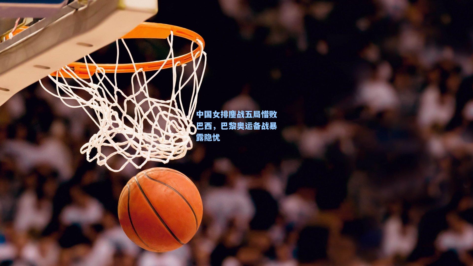 中国女排鏖战五局惜败巴西，巴黎奥运备战暴露隐忧